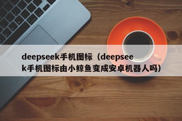 deepseek手机图标（deepseek手机图标由小鲸鱼变成安卓机器人吗）