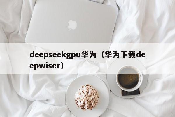 deepseekgpu华为（华为下载deepwiser）