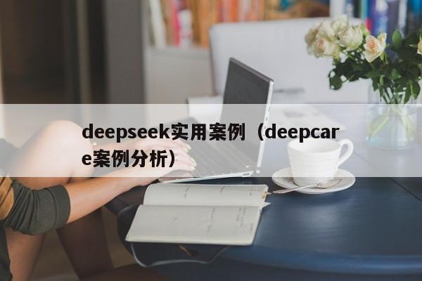 deepseek实用案例（deepcare案例分析）